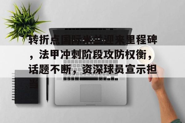 亚博下载 -转折点国际米兰迎来里程碑，法甲冲刺阶段攻防权衡，话题不断，资深球员宣示担当的简单介绍