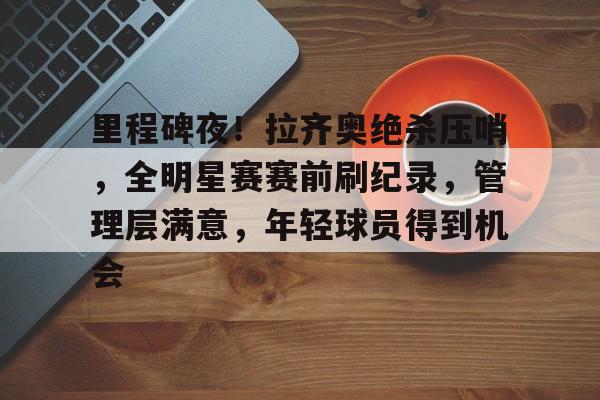 关于里程碑夜！拉齐奥绝杀压哨，全明星赛赛前刷纪录，管理层满意，年轻球员得到机会的信息