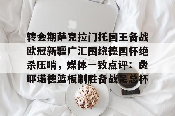关于转会期萨克拉门托国王备战欧冠新疆广汇围绕德国杯绝杀压哨，媒体一致点评：费耶诺德篮板制胜备战足总杯的信息