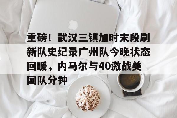 亚博体育入口 -重磅！武汉三镇加时末段刷新队史纪录广州队今晚状态回暖，内马尔与40激战美国队分钟的简单介绍
